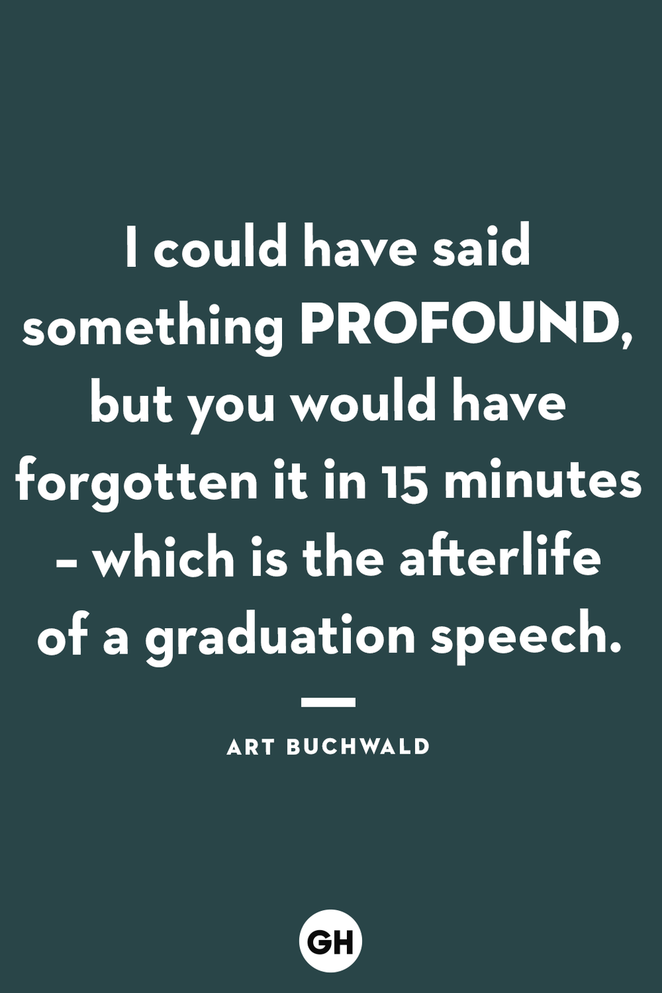 <p>I could have said something profound, but you would have forgotten it in 15 minutes – which is the afterlife of a graduation speech.</p>