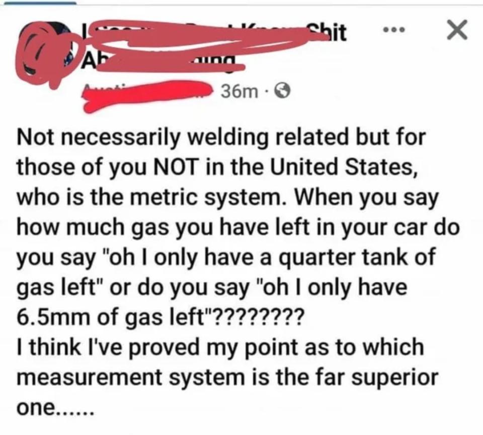 "For those of you NOT in the US, when you say how much gas you have left in your car, do you say 'I have only a quarter tank of gas left' or do you say 'I only have 6mm of gas left'?? I think I've proved which measurement system is the far superior one"