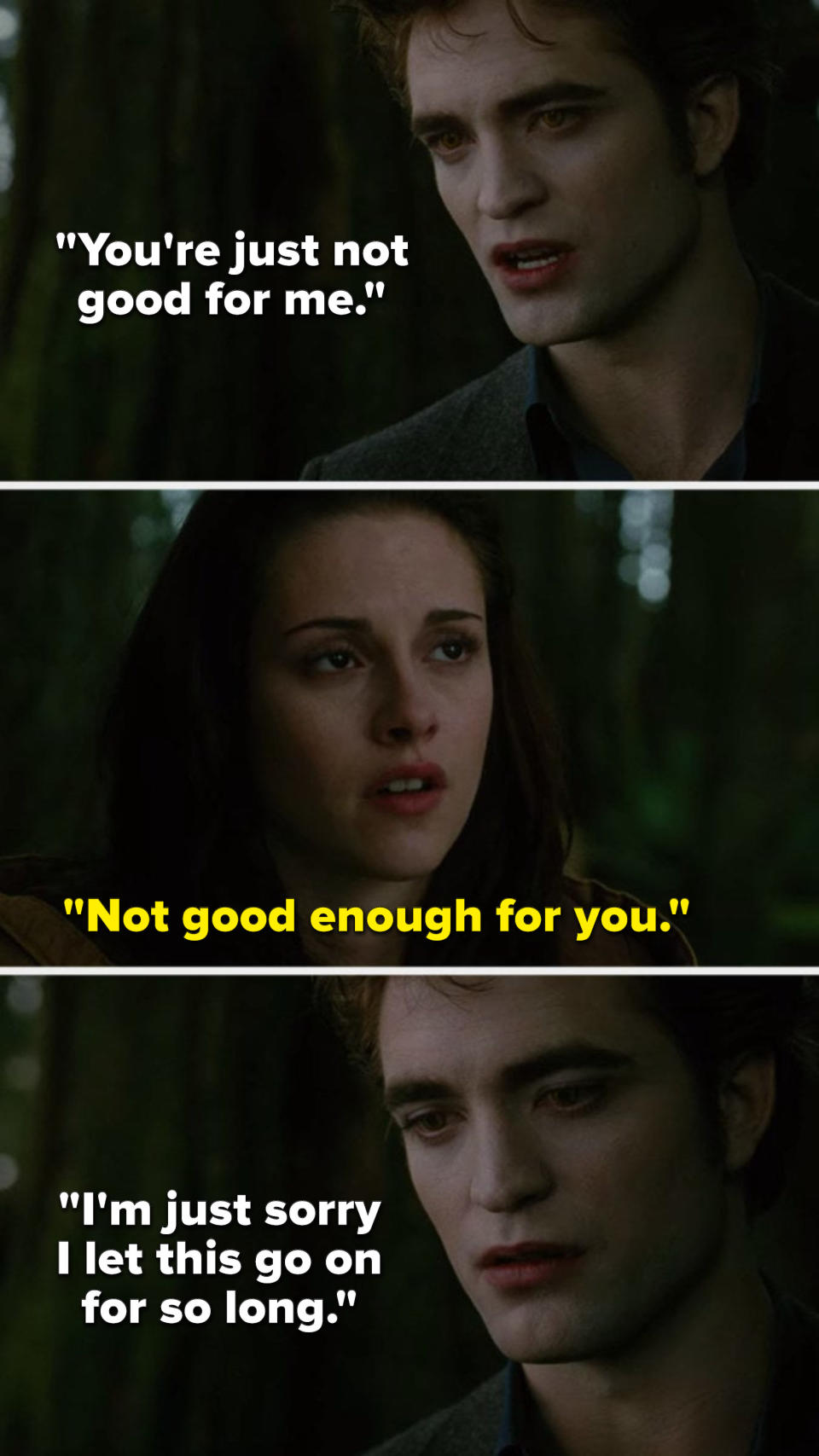 In the New Moon movie, Edward says, You're just not good for me, Bella says, Not good enough for you, and Edward says, I'm just sorry I let this go on for so long