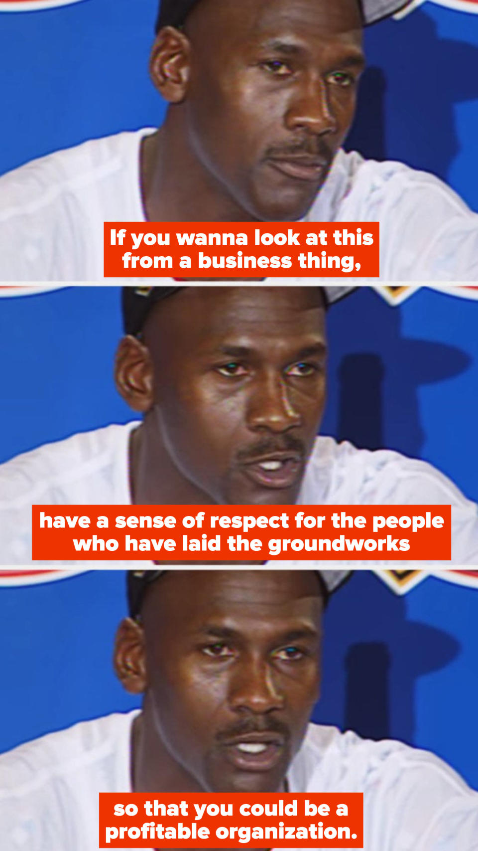 Michael Jordan during a press conference in the '90s, saying: "If you wanna look at this from a business thing, have a sense of respect for the people who have laid the groundworks so that you could be a profitable organization"