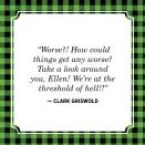 <p>"Worse?! How could things get any worse? Take a look around you, Ellen! We're at the threshold of hell!!"</p>