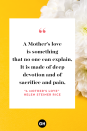 <p>A Mother’s love is something</p><p>that no one can explain,</p><p>It is made of deep devotion</p><p>and of sacrifice and pain,</p><p>It is endless and unselfish</p><p>and enduring come what may,</p><p>For nothing can destroy it</p><p>or take that love away, </p><p>It is patient and forgiving</p><p>when all others are forsaking,</p><p>And it never fails or falters</p><p>even though the heart is breaking,</p><p>It believes beyond believing</p><p>when the world around condemns</p><p>,And it glows with all the beauty</p><p>of the rarest, brightest gems,</p><p>It is far beyond defining,</p><p>it defies all explanation,</p><p>And it still remains a secret</p><p>like the mysteries of creation,</p><p>A many splendored miracle</p><p>man cannot understand</p><p>And another wondrous evidence</p><p>of God’s tender guiding hand.</p>