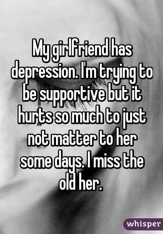 My girlfriend has depression. I'm trying to be supportive but it hurts so much to just not matter to her some days. I miss the old her. 