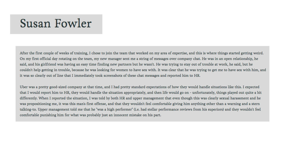 <p>A 3,000 word <a rel="nofollow noopener" href="http://www.independent.co.uk/news/long_reads/uber-sexual-harassment-silicon-valley-susan-fowler-whistleblower-experiences-taxi-app-us-a8018016.html" target="_blank" data-ylk="slk:blog post by former Uber engineer, Susan Fowler, (later named the FT’s person of the year) kickstarted an investigation into a culture of sexual harassment;elm:context_link;itc:0;sec:content-canvas" class="link ">blog post by former Uber engineer, Susan Fowler, (later named the FT’s person of the year) kickstarted an investigation into a culture of sexual harassment </a>within the car-riding company. Later in the year, Uber’s CEO Travis Kalanick resigned and 20 employees lost their jobs as part of the on-going investigation. <em>[Photo: Susan Fowler blog]</em> </p>