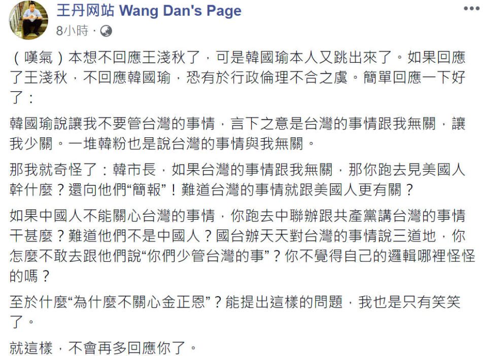 對於被高雄市長韓國瑜嗆多關心北韓金正恩，少管台灣的事！民運人士王丹反擊質問韓「國台辦天天對台灣的事說三道地，你怎不敢去跟他們說你們少管台灣的事」？兩人隔空交火，火藥味十足！（圖片翻攝王丹網站FB）