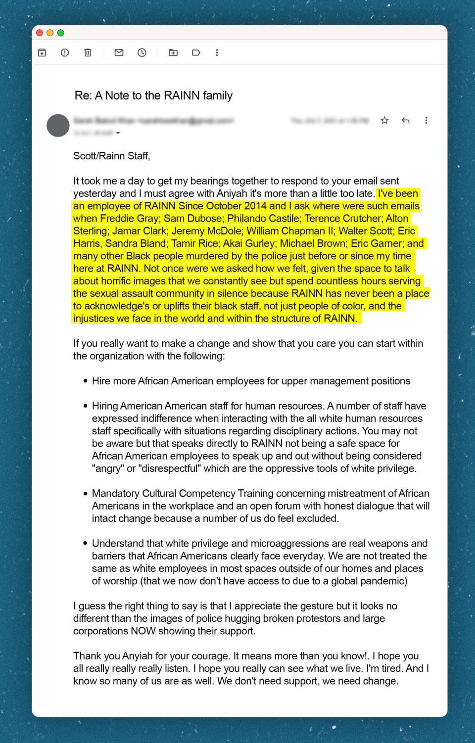 Email to RAINN staff that says "I've been an employee of RAINN Since October 2014 and I ask where were such emails when Freddie Gray; Sam Dubose; Philando Castile; Terence Crutcher; Alton Sterling; Jamar Clark; Jeremy McDole; William Chapman II; Walter Scott; Eric Harris, Sandra Bland; Tamir Rice; Akai Gurley; Michael Brown; Eric Garner; and many other Black people murdered by the police just before or since my time here at RAINN. Not once were we asked how we felt, given the space to talk about horrific images that we constantly see but spend countless hours serving the sexual assault community in silence because RAINN has never been a place to acknowledge's or uplifts their black staff, not just people of color, and the injustices we face in the world and within the structure of RAINN."