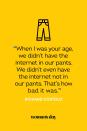 <p>“When I was your age, we didn’t have the internet in our pants. We didn’t even have the internet not in our pants. That’s how bad it was.”</p>