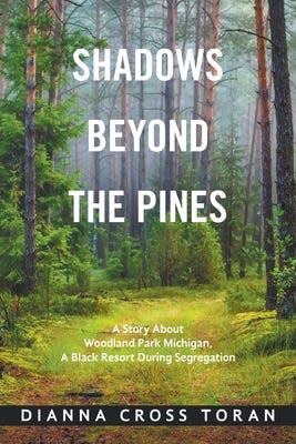 This is the image of author Dianna Cross Toran’s book. Shadows Beyond the Pines: A Story about Woodland Park Michigan, A Black Resort During Segregation.  Published by Xlibris, the book has been nominated for a Michigan State History Award from the Historical Society of Michigan.