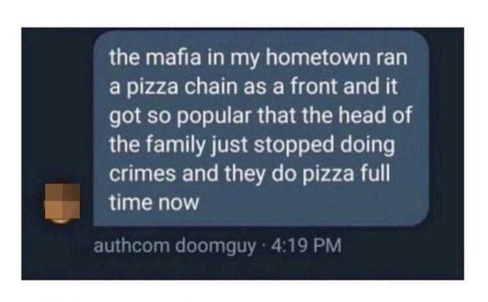 "The mafia in my hometown ran a pizza chain as a front and it got so popular that the head of the family just stopped doing crimes and they do pizza full time now"