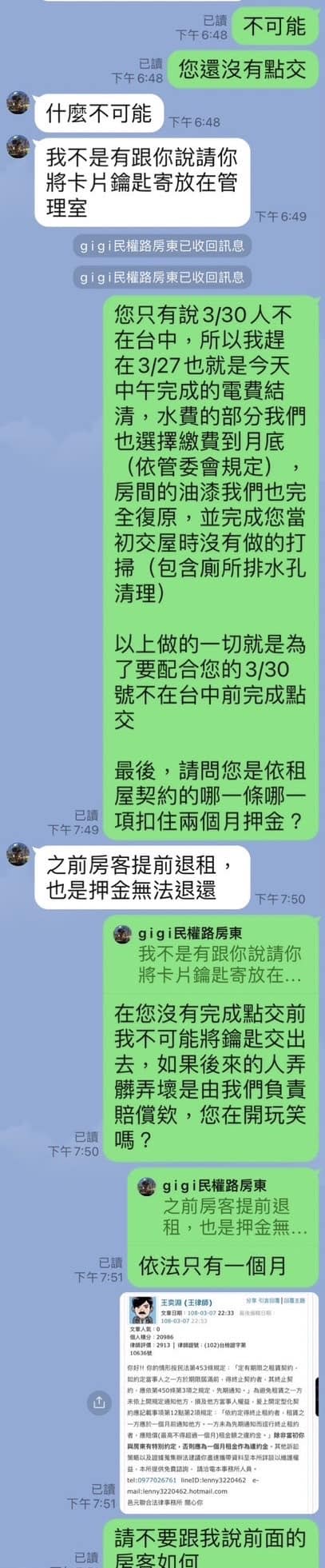 可能是顯示的文字是「不可能 您還沒有點交 下午 什麽不可能 下午6：48 我不是有跟你説請你 將卡片鑰匙寄放在管 理室 下午6：49 gigiæ權路房東已收回訊息 gigi民權路房東已收回訊息 您只有説3/30人 在台中 中，所以我趕 在3/27也就是今天 中午完成的電費結 青，水費的部分我們 也選擇繳費到月底 （依管委會規定） 房間的油漆我們也完 初交屋時沒有做的打 （包含厠所排水孔 清理） 以上做的一切就是爲 了要配合您的3/30 號不在台中前完成點 最後 請問您是依租 屋契約的哪一條哪- 項扣住兩個月押金 之前房客提前退租 也是押金無法退還 下午7：50 我不是有跟你説請你 將卡片鑰匙寄放在.. 在您沒有完成點交前 我不可能將鑰匙交出 去，如果後來的人弄 髒弄壞是由我們負責 賠償欸 您在開玩笑 gigi民權路房東 之前房客提前退 租 也是押金無 依法只有一個月 請不要跟我説前面的」的圖像