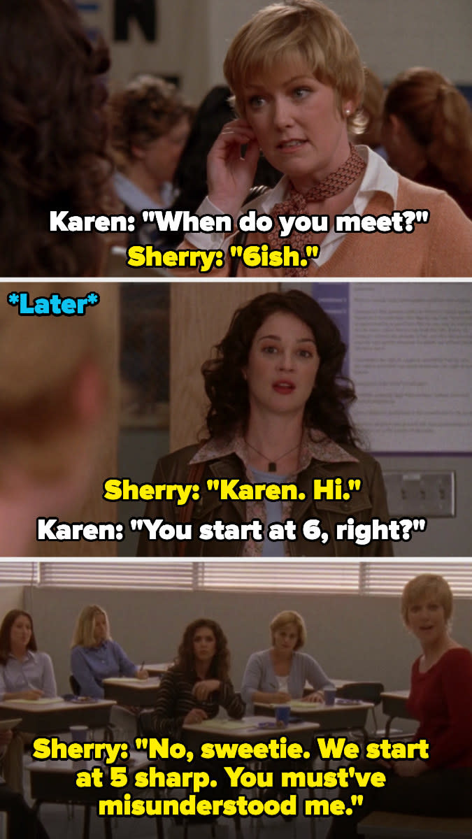 Sherry tells Karen on "One Tree Hill" that they meet at 6; then later when Karen shows up at 6, Sherry says they start at 5 sharp and Karen must've misunderstood her