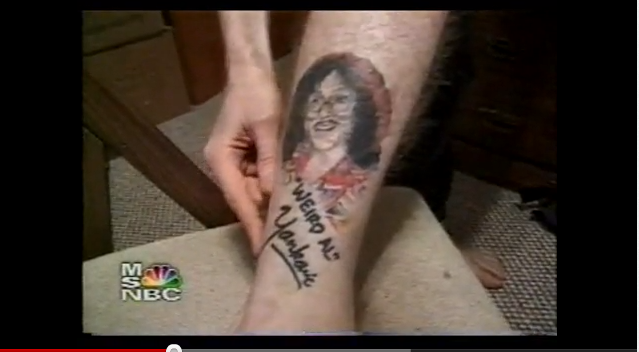 <div class="caption-credit"> Photo by: youtube/msnbc</div>There is a guy who loves Weird Al so much he got his face tattooed on his calf. In a <a rel="nofollow noopener" href="http://www.youtube.com/watch?v=awAxekmz0ic" target="_blank" data-ylk="slk:cable news documentary;elm:context_link;itc:0;sec:content-canvas" class="link ">cable news documentary</a> that aired in the year 2000, and subsequently every night when you're at your loneliest, this superfan actually meets Weird Al at a Weird Al event and shows him his ink tribute. The weird part: Weird Al acts like this happens all the time.