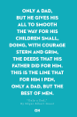 <p>Only a dad, but he gives his all</p><p>To smooth the way for his children small,</p><p>Doing, with courage stern and grim,</p><p>The deeds that his father did for him.</p><p>This is the line that for him I pen,</p><p>Only a dad, but the best of men.</p>