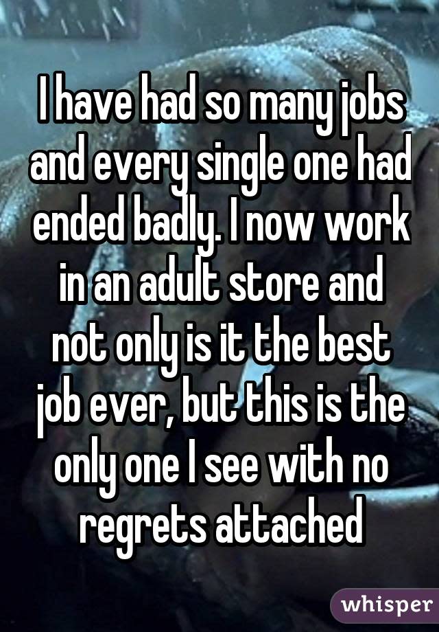 I have had so many jobs and every single one had ended badly. I now work in an adult store and not only is it the best job ever, but this is the only one I see with no regrets attached