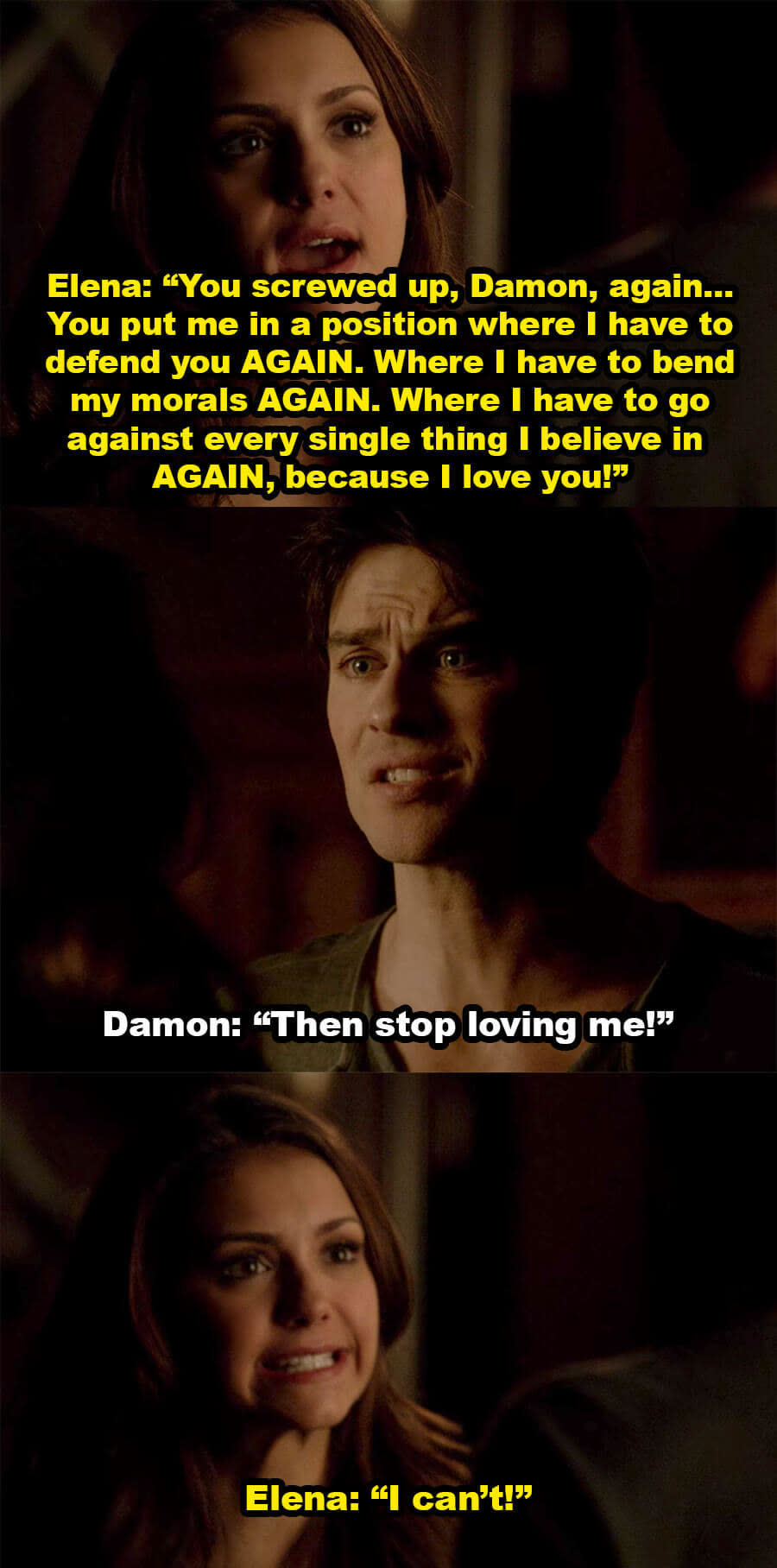 Elena yells at Damon for putting her in a position where she has to defend him and bend her morals again, because she loves him, and Damon says she should stop loving him, but Elena says she can't