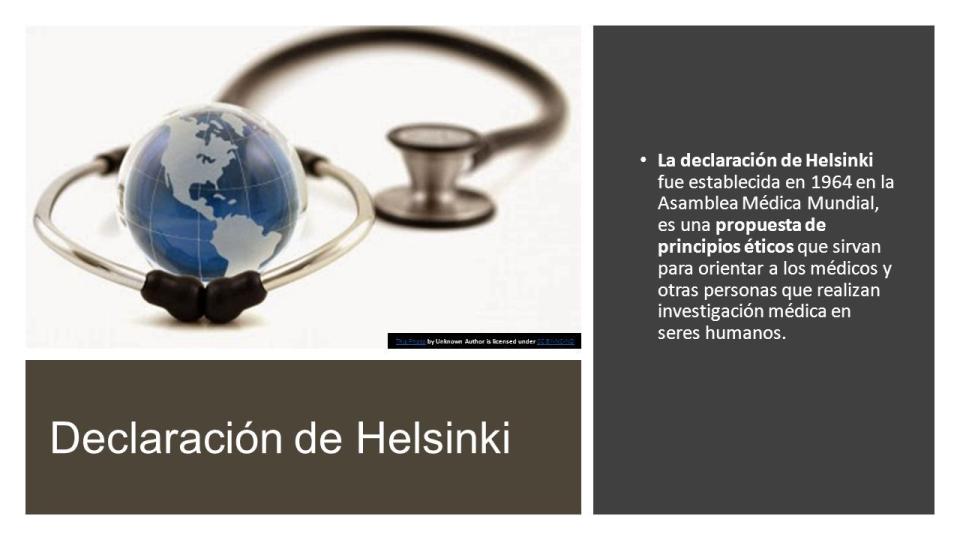 Declaración de Helsinki La declaración de Helsinki fue establecida en 1964  en la Asamblea Médica Mundial, es una propuesta de principios éticos que  sirvan. - ppt descargar