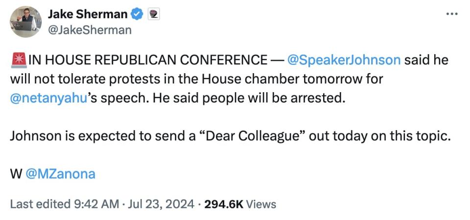 Twitter screenshot Jake Sherman @JakeSherman ��IN HOUSE REPUBLICAN CONFERENCE — @SpeakerJohnson said he will not tolerate protests in the House chamber tomorrow for @netanyahu ’s speech. He said people will be arrested. Johnson is expected to send a “Dear Colleague” out today on this topic. W @MZanona Last edited 9:42 AM · Jul 23, 2024 294.6K Views