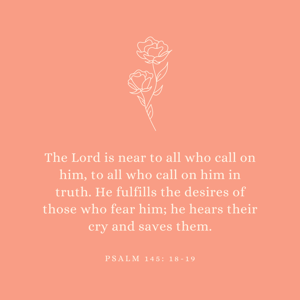 Psalm 145: 18-19 The Lord is near to all who call on him, to all who call on him in truth. He fulfills the desires of those who fear him; he hears their cry and saves them.