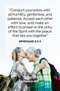 <p>"Conduct yourselves with all humility, gentleness, and patience. Accept each other with love, and make an effort to preserve the unity of the Spirit with the peace that ties you together."</p><p><strong>The Good News:</strong> Love goes hand-in-hand with things like patience and kindness and being humble. Embrace all of those Godly traits.</p>