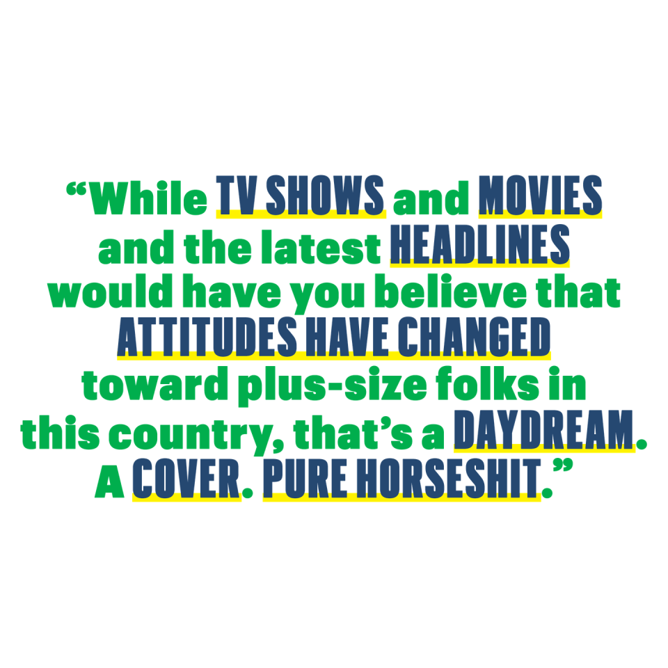 while tv shows and movies and the latest headlines would have you believe that attitudes have changed toward plus size folks in this country thats a daydream a cover pure horseshit