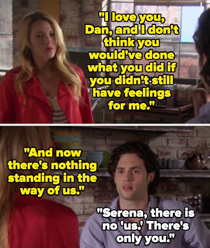 Serena tells Dan she loves him in gossip girl and that she thinks he has feelings for her too, and now there's nothing standing in the way of them, and dan says there is no them, there is only her