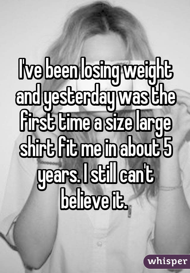 I've been losing weight and yesterday was the first time a size large shirt fit me in about 5 years. I still can't believe it. 