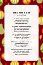 <p><strong>King for A Day</strong></p><p>I'm resting here quite regally,<br>The feature of the table.<br>Surrounded by potatoes that<br>I'd taste if I were able.<br><br>My subjects, scrubbed and beaming,<br>Circle round the royal platter.<br>They seem to be adoring me,<br>But something is the matter.<br><br>See me basking in the candlelight,<br>My skin so nicely tanned.<br>The reason for this treatment,<br>I do not understand.<br><br>While I'd love to peck that dish of corn<br>And gobble down a berry,<br>I find this jolly atmosphere<br>To be a trifle scary.<br><br>These human creatures were my friends.<br>They filled me up with bread,<br>But now I have suspicions that<br>They're cannibals instead!</p>