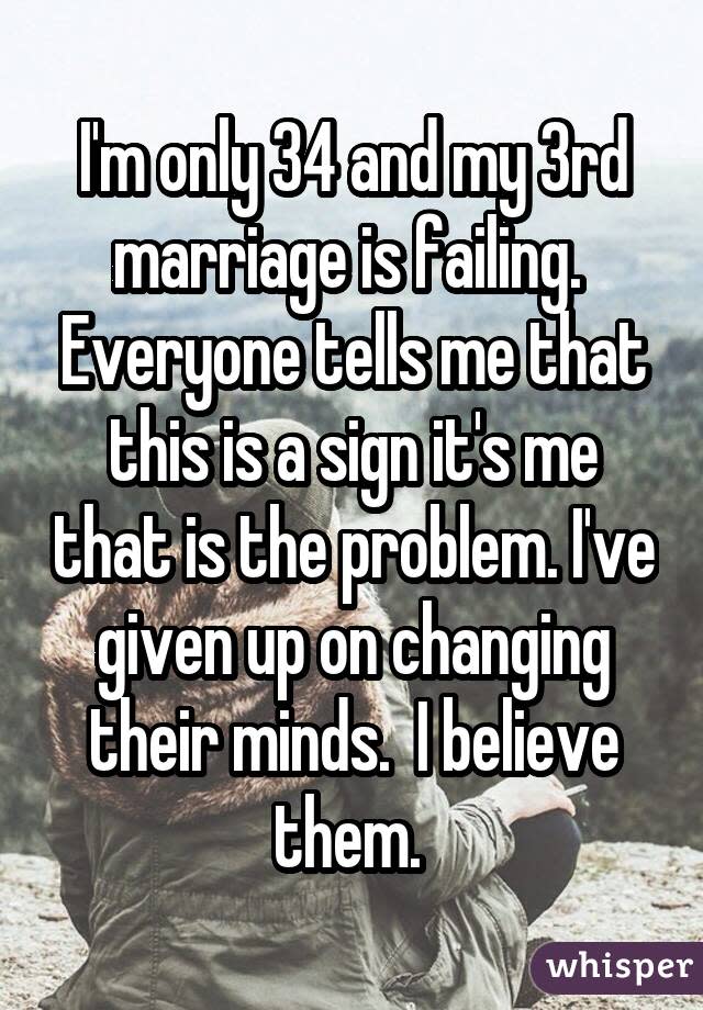 I'm only 34 and my 3rd marriage is failing. Everyone tells me that this is a sign it's me that is the problem. I've given up on changing their minds. I believe them.