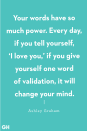<p>"Your words have so much power. Every day, if you tell yourself, ‘I love you,’ if you give yourself one word of validation, it will change your mind." </p>