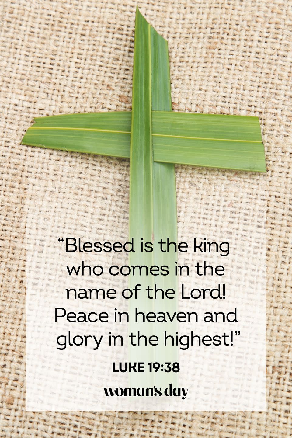 <p>"Blessed is the king who comes in the name of the Lord! Peace in heaven and glory in the highest!"</p><p><strong>RELATED:</strong> <a href="https://www.womansday.com/life/g26315985/daily-devotional-for-women/" rel="nofollow noopener" target="_blank" data-ylk="slk:20 Best Devotional Prayer Books for Women;elm:context_link;itc:0;sec:content-canvas" class="link ">20 Best Devotional Prayer Books for Women</a></p>