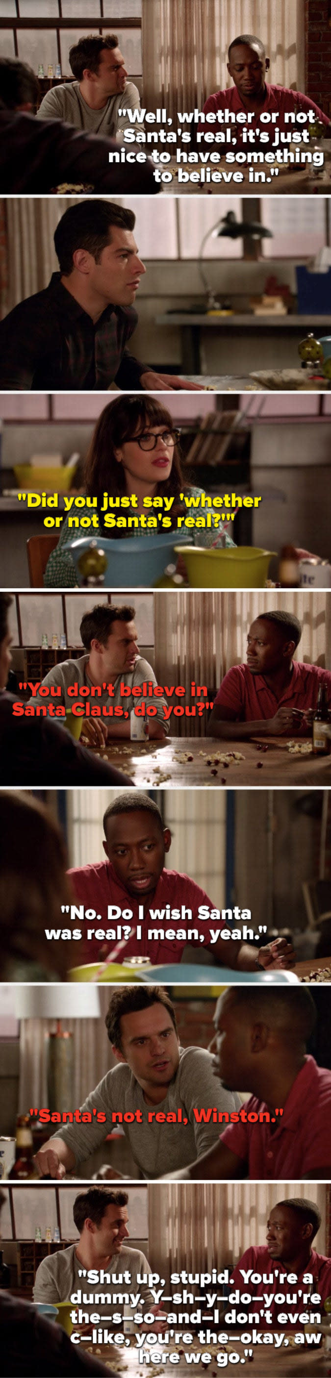 On New Girl, Winston says, Whether or not Santas real, its nice to have something to believe in, Jess asks, Did you say whether or not Santas real, Nick says, Santas not real, and Winston says, Shut up, stupid, youre a dummy, and Winston stutters a bunch