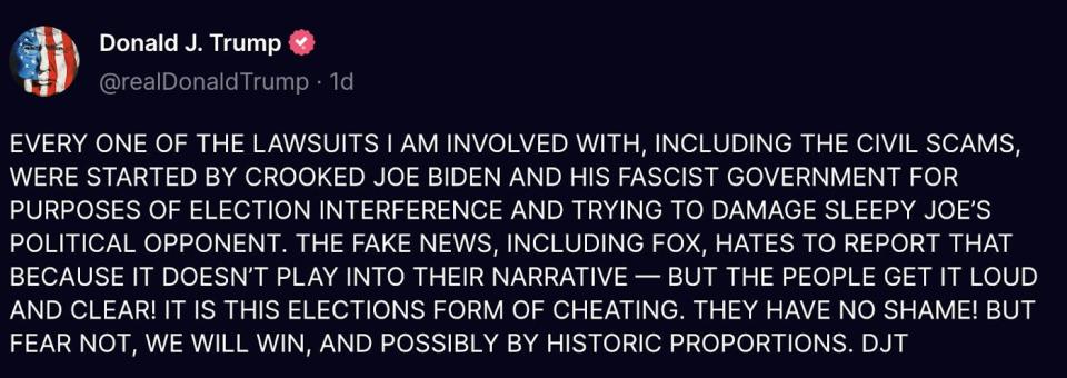 Truth Social Donald J. Trump (@realDonaldTrump): EVERY ONE OF THE LAWSUITS I AM INVOLVED WITH, INCLUDING THE CIVIL SCAMS, WERE STARTED BY CROOKED JOE BIDEN AND HIS FASCIST GOVERNMENT FOR PURPOSES OF ELECTION INTERFERENCE AND TRYING TO DAMAGE SLEEPY JOE’S POLITICAL OPPONENT. THE FAKE NEWS, INCLUDING FOX, HATES TO REPORT THAT BECAUSE IT DOESN’T PLAY INTO THEIR NARRATIVE — BUT THE PEOPLE GET IT LOUD AND CLEAR! IT IS THIS ELECTIONS FORM OF CHEATING. THEY HAVE NO SHAME! BUT FEAR NOT, WE WILL WIN, AND POSSIBLY BY HISTORIC PROPORTIONS. DJT