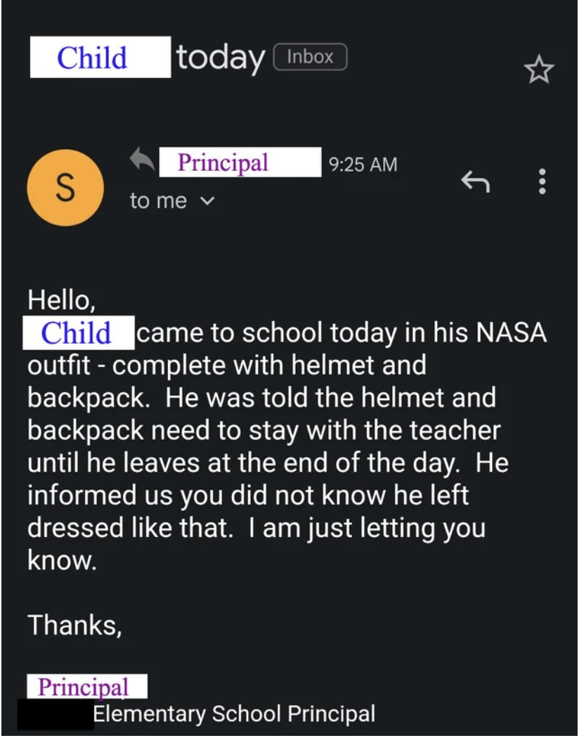 Email from principal to parents: "[Child] came to school today in his NASA outfit, with helmet and backpack; he was told the helmet and backpack need to stay with the teacher until the end of the day; he said you did not know he left dressed like that"