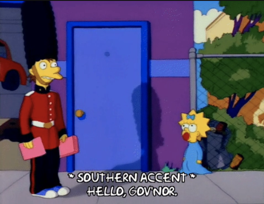 From "The Simpsons": a character dressed as a Buckingham Palace guard says to Maggie, "Hello, gov'nor." It's marked as a southern accent
