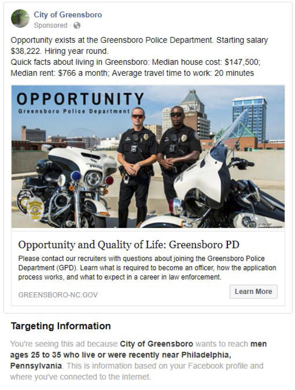 This undated image provided by the American Civil Liberties Union shows a Facebook advertisement for jobs at the the City of Greensboro's police department. The ad placed by the city was targeted to “men ages 25 to 35 who live or were recently near Philadelphia.” Such targeting information is available to Facebook users when they click on “why am I seeing this” on a drop-down menu on the ad. The ACLU accused Facebook of discrimination, saying the company violated federal and state laws prohibiting businesses from excluding women from job ads. In a complaint filed Tuesday, Sept. 18, 2018, the ACLU also lists 10 employers that it claims have placed discriminatory ads including the Greensboro ad. (American Civil Liberties Union via AP)