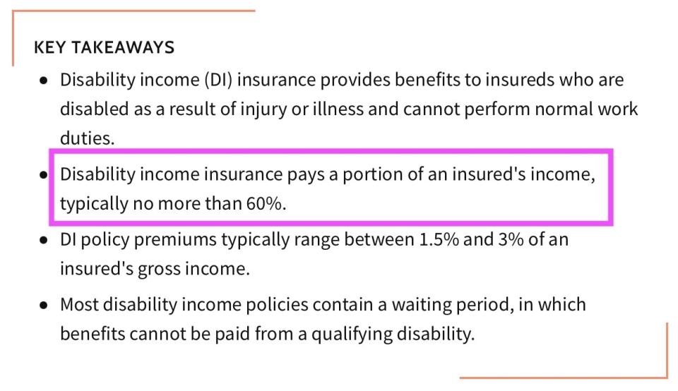 Disability income insurance pays a portion of an insured's income, typically no more than 60 percent