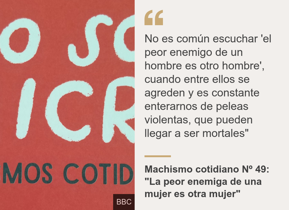 "No es común escuchar 'el peor enemigo de un hombre es otro hombre', cuando entre ellos se agreden y es constante enterarnos de peleas violentas, que pueden llegar a ser mortales"", Source: Machismo cotidiano Nº 49: "La peor enemiga de una mujer es otra mujer", Source description: , Image: 