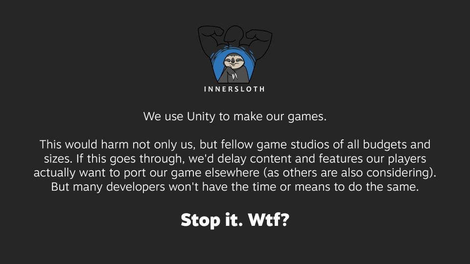 Statement from Innersloth, with the logo at the top. Text:  We use Unity to make our games.  This would harm not only us, but fellow game studios of all budgets and sizes. If this goes through, we'd delay content and features our players actually want to port our game elsewhere (as others are also considering). But many developers won't have the time or means to do the same.  Stop it. Wtf?