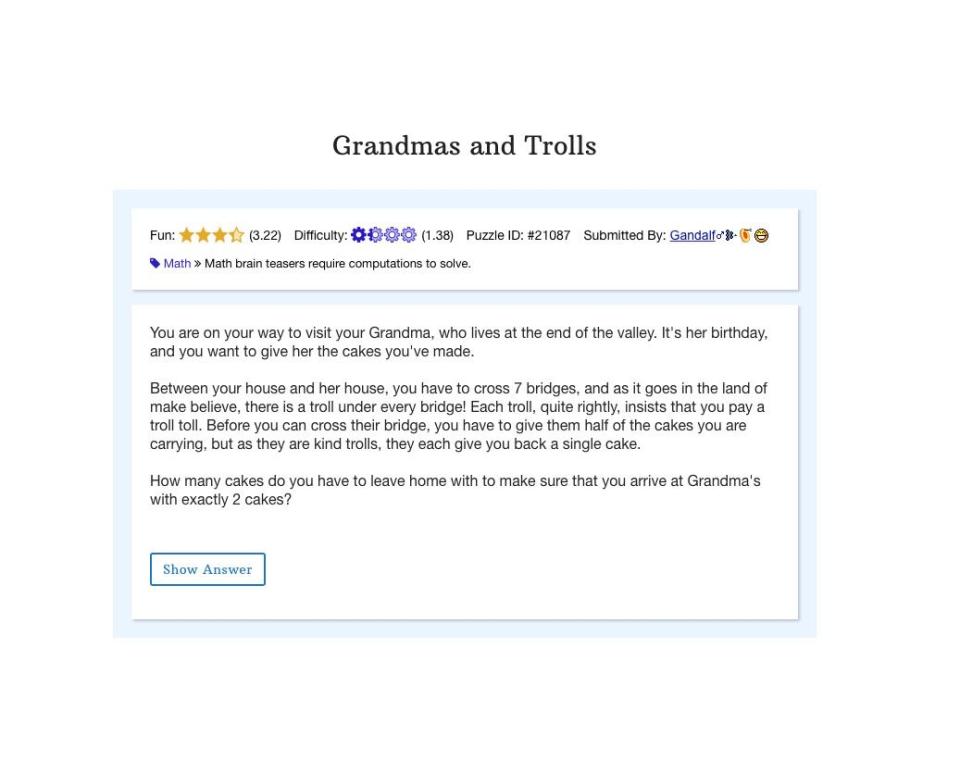 <p>Grab a snack before you start this Braingle brain teaser, because it's likely to make you hungry. And after you <a href="https://www.braingle.com/brainteasers/21087/grandmas-and-trolls.html" rel="nofollow noopener" target="_blank" data-ylk="slk:figure out the solution;elm:context_link;itc:0;sec:content-canvas" class="link ">figure out the solution</a>, it might even inspire you to call your grandmother (or your grandchildren!) </p>