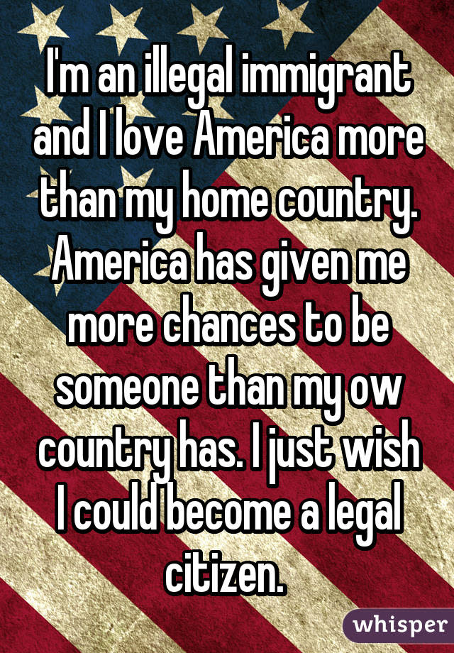 I'm an illegal immigrant and I love America more than my home country. America has given me more chances to be someone than my ow country has. I just wish I could become a legal citizen. 