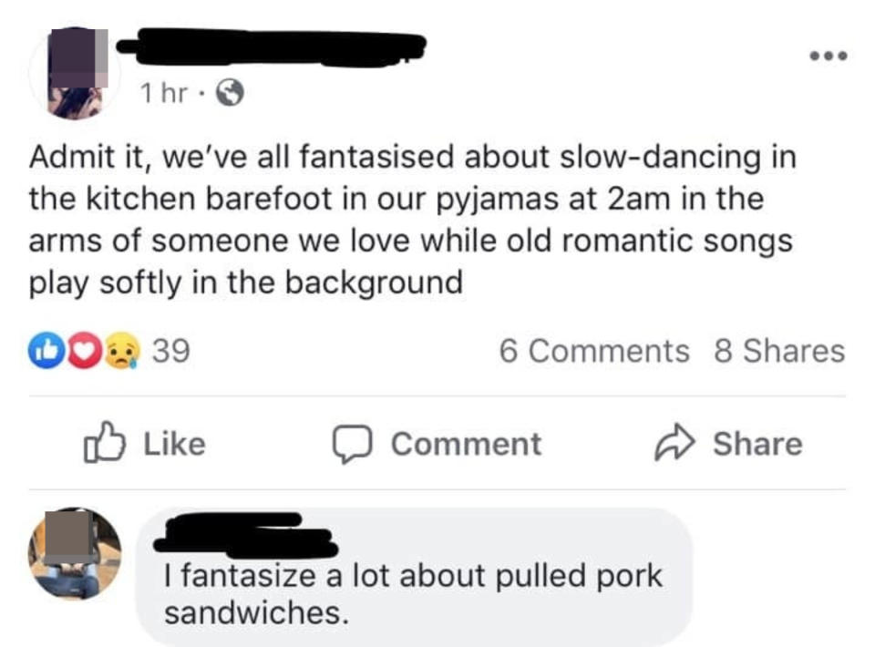 Someone says that we've all fantasized about slow-dancing in the kitchen barefoot in our PJs at 2 am in the arms of someone we love as old romantic music plays, and someone replies that they fantasize a lot about pulled pork sandwiches