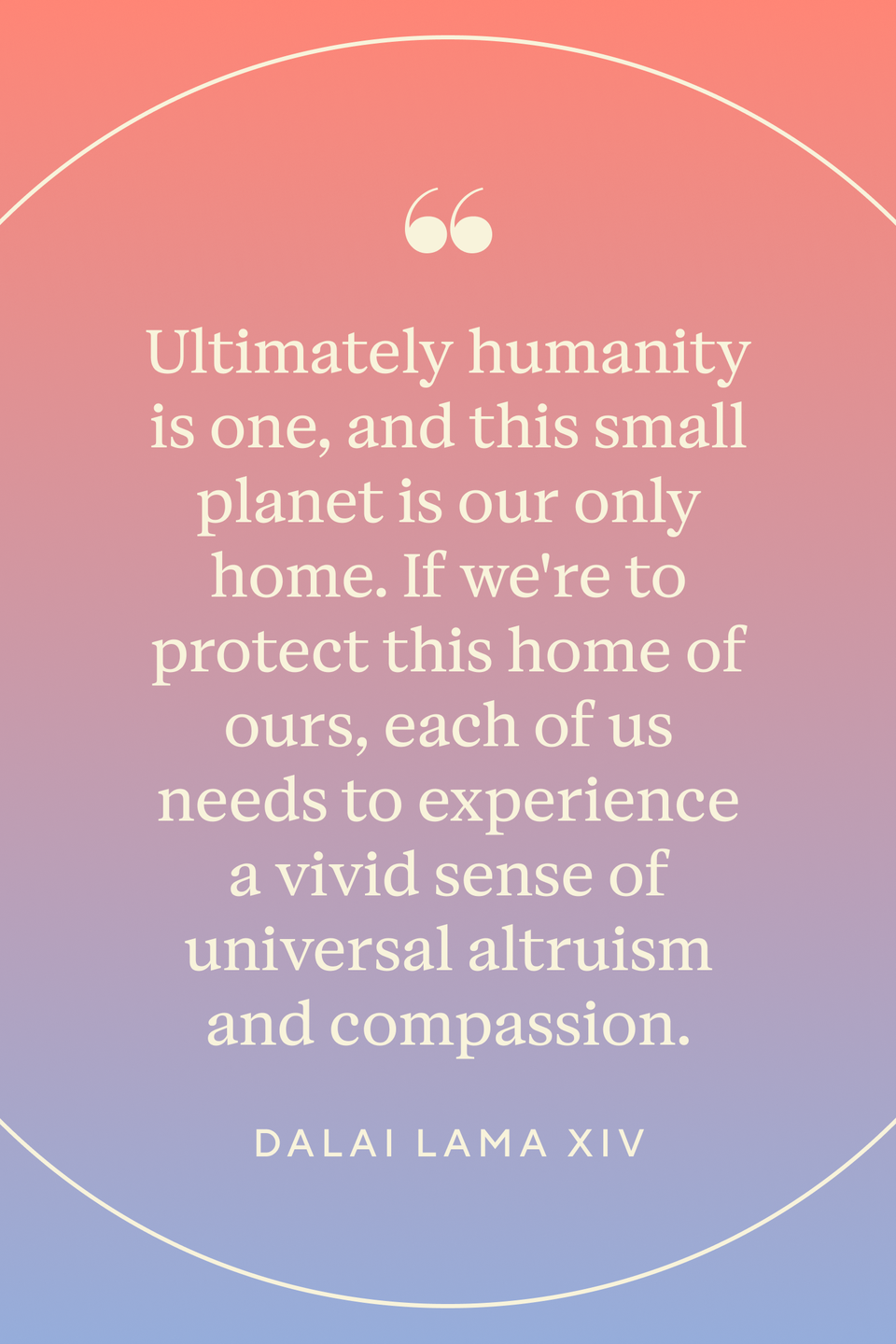 <p>"Ultimately humanity is one, and this small planet is our only home. If we're to protect this home of ours, each of us needs to experience a vivid sense of universal altruism and compassion," the Dalai Lama wrote in <em><a href="https://www.amazon.com/Compassionate-Life-Dalai-Lama/dp/0861713788?tag=syn-yahoo-20&ascsubtag=%5Bartid%7C10072.g.40772066%5Bsrc%7Cyahoo-us" rel="nofollow noopener" target="_blank" data-ylk="slk:The Compassionate Life" class="link ">The Compassionate Life</a>. </em></p>