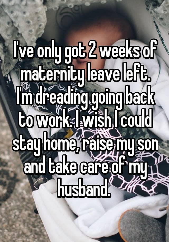 I've only got 2 weeks of maternity leave left. I'm dreading going back to work. I wish I could stay home, raise my son and take care of my husband. 