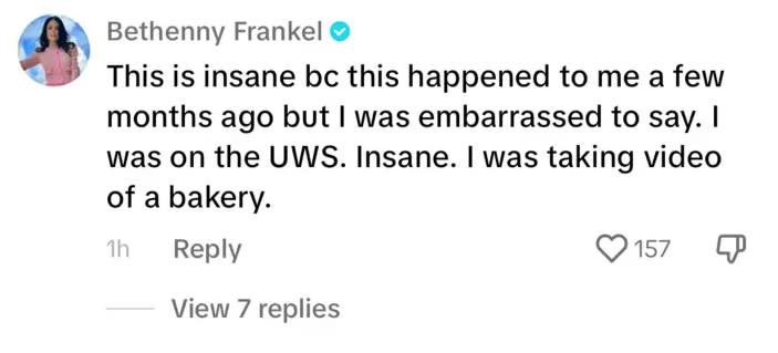 “This is insane bc this happened to me a few months ago but I was embarrassed to say…Insane. I was taking video of a bakery,” former “The Real Housewives of New York” star Bethenny Frankel said in a comment that no longer shows up on the video. Tiktok