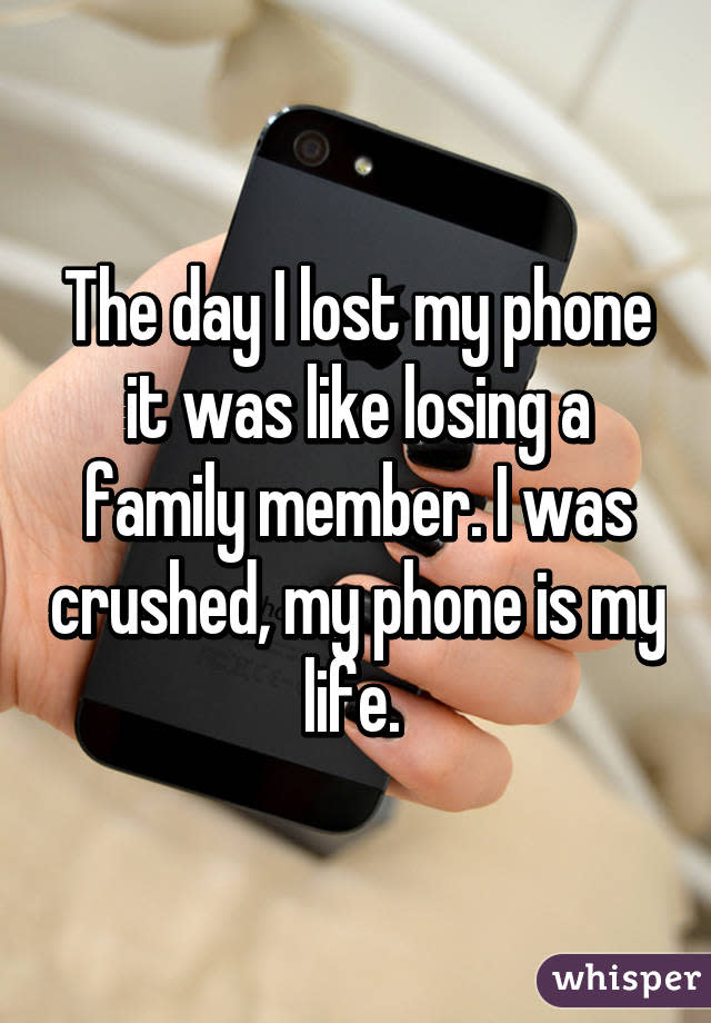 The day I lost my phone it was like losing a family member. I was crushed, my phone is my life. 