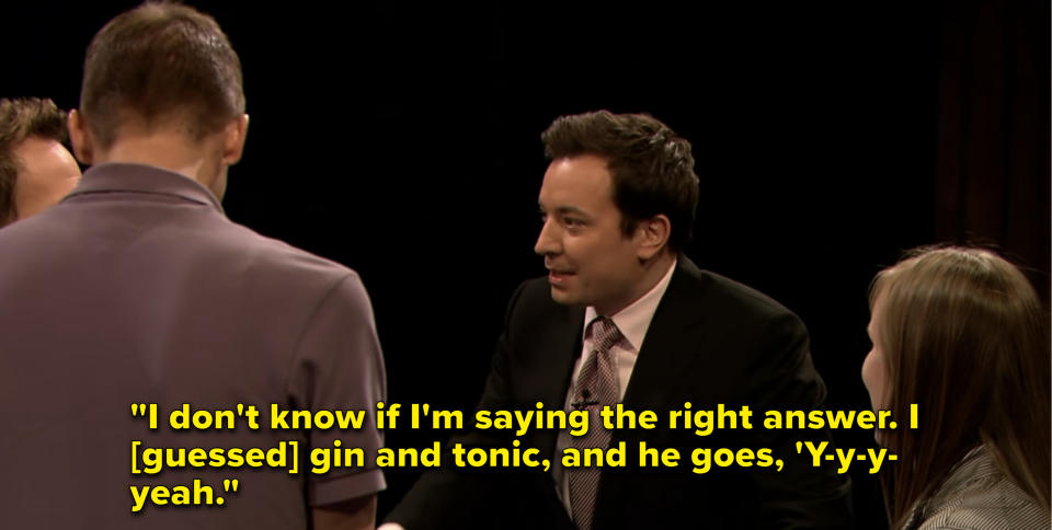 Jimmy mocks his teammate's stutter when he says, "I don't know if I'm saying the right answer. I [guessed] gin and tonic, and he goes, 'Y-y-y-yeah"