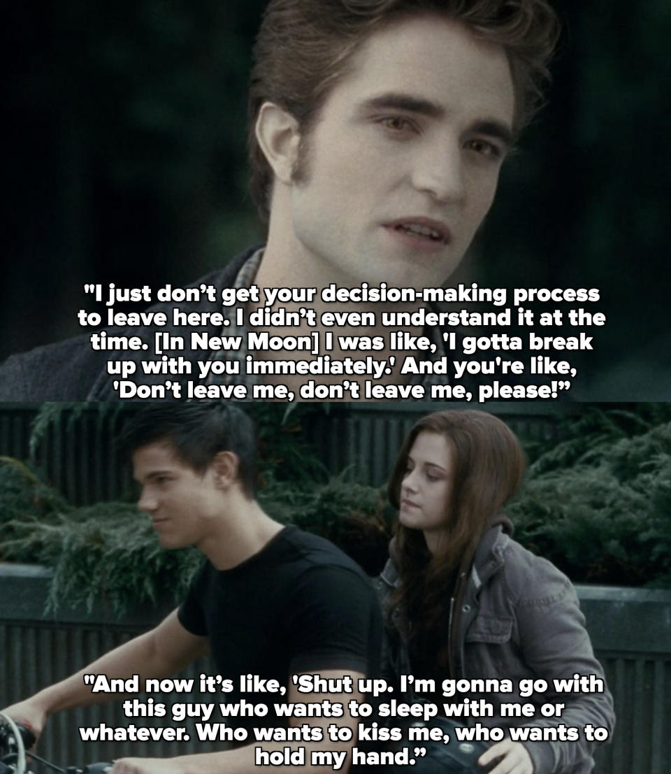 Rob: I just don’t get your decision-making process to leave here. [In New Moon] I didn’t even understand it at the time. I was like, I gotta break up with you immediately."
