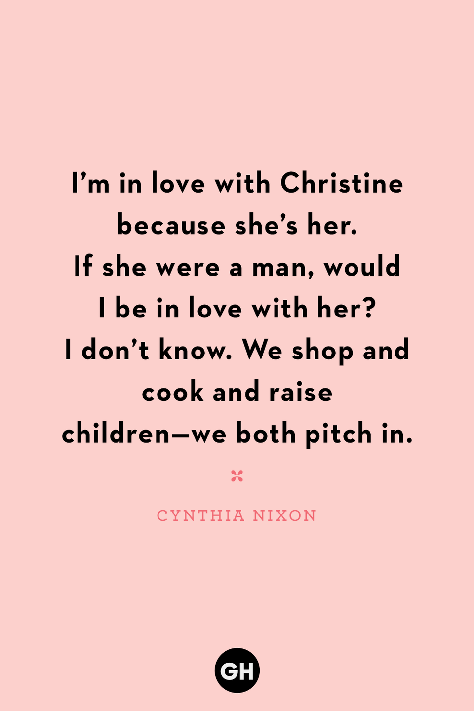 <p>I’m in love with Christine because she’s her. If she were a man, would I be in love with her? I don’t know. We shop and cook and raise children — we both pitch in.</p><p><strong>RELATED:</strong> <a href="https://www.goodhousekeeping.com/holidays/mothers-day/g20064142/funny-mom-quotes/" rel="nofollow noopener" target="_blank" data-ylk="slk:40 Funny Quotes About Motherhood to Help Bring a Smile to Mom's Face;elm:context_link;itc:0;sec:content-canvas" class="link ">40 Funny Quotes About Motherhood to Help Bring a Smile to Mom's Face</a></p>