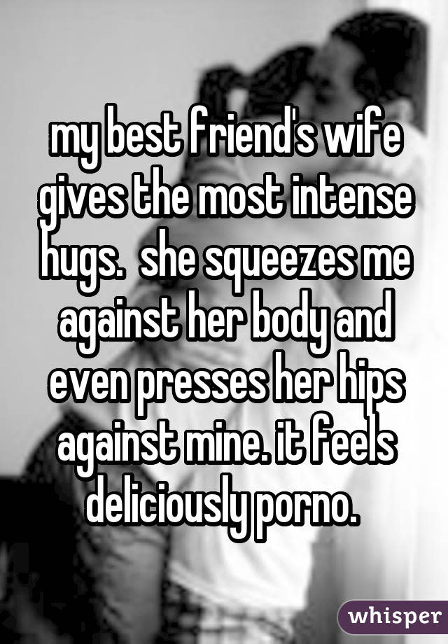 my best friend's wife gives the most intense hugs. she squeezes me against her body and even presses her hips against mine. it feels deliciously porno.