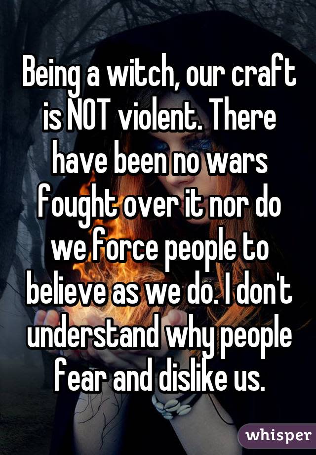 Being a witch, our craft is NOT violent. There have been no wars fought over it nor do we force people to believe as we do. I don't understand why people fear and dislike us.